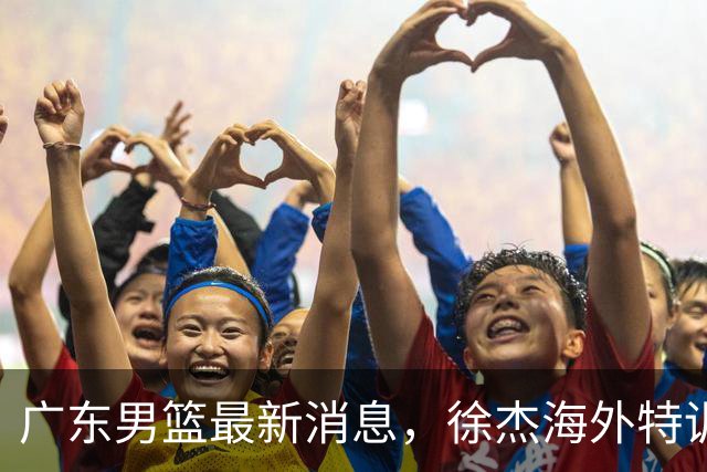 广东男篮最新消息，徐杰海外特训收官 陈家政现身宏远夏季特训营！