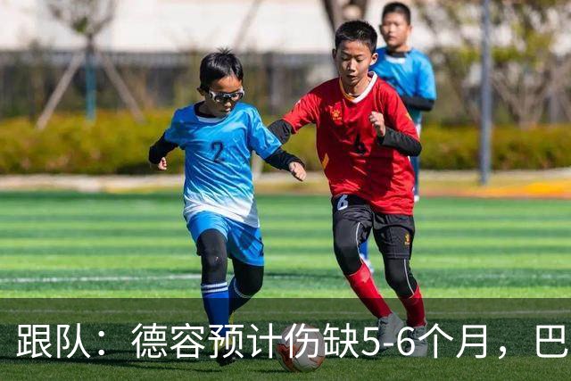 跟队：德容预计伤缺5-6个月，巴萨对荷兰队方面和球员不满
